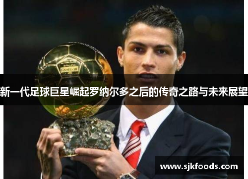 新一代足球巨星崛起罗纳尔多之后的传奇之路与未来展望