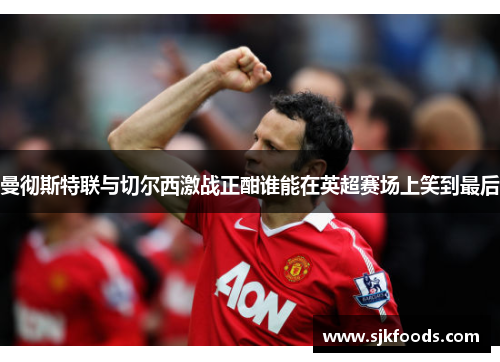 曼彻斯特联与切尔西激战正酣谁能在英超赛场上笑到最后